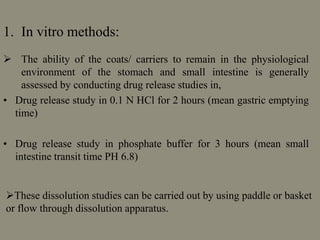 1. In vitro methods:
 The ability of the coats/ carriers to remain in the physiological
environment of the stomach and small intestine is generally
assessed by conducting drug release studies in,
• Drug release study in 0.1 N HCl for 2 hours (mean gastric emptying
time)
• Drug release study in phosphate buffer for 3 hours (mean small
intestine transit time PH 6.8)
These dissolution studies can be carried out by using paddle or basket
or flow through dissolution apparatus.
 