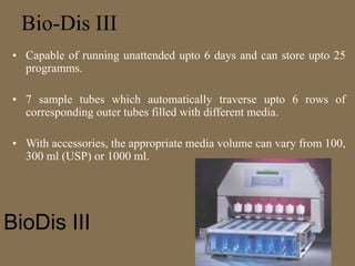 Bio-Dis III
• Capable of running unattended upto 6 days and can store upto 25
programms.
• 7 sample tubes which automatically traverse upto 6 rows of
corresponding outer tubes filled with different media.
• With accessories, the appropriate media volume can vary from 100,
300 ml (USP) or 1000 ml.
BioDis III
 