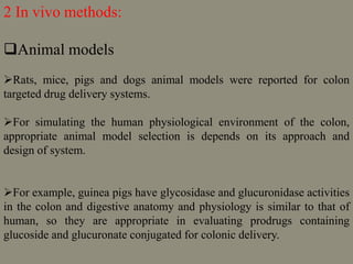 2 In vivo methods:
Animal models
Rats, mice, pigs and dogs animal models were reported for colon
targeted drug delivery systems.
For simulating the human physiological environment of the colon,
appropriate animal model selection is depends on its approach and
design of system.
For example, guinea pigs have glycosidase and glucuronidase activities
in the colon and digestive anatomy and physiology is similar to that of
human, so they are appropriate in evaluating prodrugs containing
glucoside and glucuronate conjugated for colonic delivery.
 