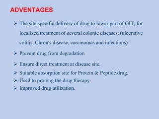 ADVENTAGES
 The site specific delivery of drug to lower part of GIT, for
localized treatment of several colonic diseases. (ulcerative
colitis, Chron's disease, carcinomas and infections)
 Prevent drug from degradation
 Ensure direct treatment at disease site.
 Suitable absorption site for Protein & Peptide drug.
 Used to prolong the drug therapy.
 Improved drug utilization.
 