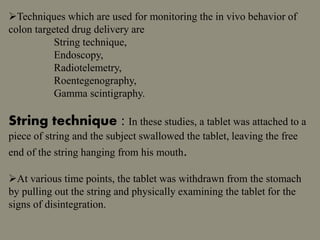 Techniques which are used for monitoring the in vivo behavior of
colon targeted drug delivery are
String technique,
Endoscopy,
Radiotelemetry,
Roentegenography,
Gamma scintigraphy.
String technique : In these studies, a tablet was attached to a
piece of string and the subject swallowed the tablet, leaving the free
end of the string hanging from his mouth.
At various time points, the tablet was withdrawn from the stomach
by pulling out the string and physically examining the tablet for the
signs of disintegration.
 