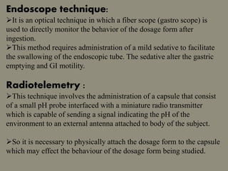 Endoscope technique:
It is an optical technique in which a fiber scope (gastro scope) is
used to directly monitor the behavior of the dosage form after
ingestion.
This method requires administration of a mild sedative to facilitate
the swallowing of the endoscopic tube. The sedative alter the gastric
emptying and GI motility.
Radiotelemetry :
This technique involves the administration of a capsule that consist
of a small pH probe interfaced with a miniature radio transmitter
which is capable of sending a signal indicating the pH of the
environment to an external antenna attached to body of the subject.
So it is necessary to physically attach the dosage form to the capsule
which may effect the behaviour of the dosage form being studied.
 