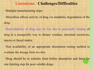Multiple manufacturing steps.
Microflora affects activity of drug via metabolic degradation of the
drug.
Bioavailability of drug may be low due to potentially binding of
drug in a nonspecific way to dietary residues, intestinal secretions,
mucus or faecal matter.
Non availability of an appropriate dissolution testing method to
evaluate the dosage form in-vitro.
Drug should be in solution form before absorption and there for
rate limiting step for poor soluble drugs.
Limitations / Challenges/Difficulties
 