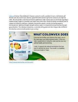 Colonvex Reviews Shamelabboush: However centrum is really a product it is just a multivitamin pill
likewise and also anytime you observe a good FDA endorsement tag for the container you might be
older. Also the greater successful nutritional supplements might merely assist you eliminate regarding a
supplementary single lb or possibly even longer every thirty days. Known for being immediately built to
support fat reduction ambitions, metabolic rate positive aspects, and also increasing cognitive
functionality for additional thought strength and also vigor, it is important to know how that they got
generally there. This individual researches, is currently writing posts and also critiques about different
fat reduction and also health products you can buy.
http://www.piratetoyshop.com/colonvex/
 