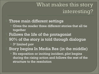  Three main different settings
• Gives the reader three different stories that all tie
together
 Follows the life of the protagonist
 90% of the story is told through dialogue
• 3rd
limited pov
 Story begins In Media Res (in the middle)
• No exposition or inciting incident, plot begins
during the rising action and follows the rest of the
structure to the resolution
 