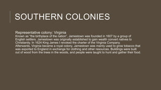 SOUTHERN COLONIES
Representative colony: Virginia

Known as “the birthplace of the nation”, Jamestown was founded in 1607 by a group of
English settlers. Jamestown was originally established to gain wealth convert natives to
Christianity. In 1624 King James I revoked the charter of the Virginia Company.
Afterwards, Virginia became a royal colony. Jamestown was mainly used to grow tobacco that
was exported to England in exchange for clothing and other resources. Buildings were built
out of wood from the trees in the woods, and people were taught to hunt and gather their food.

 