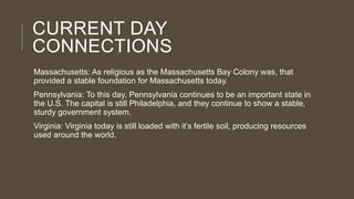 CURRENT DAY
CONNECTIONS
Massachusetts: As religious as the Massachusetts Bay Colony was, that
provided a stable foundation for Massachusetts today.
Pennsylvania: To this day, Pennsylvania continues to be an important state in
the U.S. The capital is still Philadelphia, and they continue to show a stable,
sturdy government system.
Virginia: Virginia today is still loaded with it’s fertile soil, producing resources
used around the world.

 