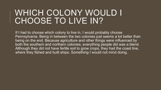 WHICH COLONY WOULD I
CHOOSE TO LIVE IN?
If I had to choose which colony to live in, I would probably choose
Pennsylvania. Being in between the two colonies just seems a lot better than
being on the end. Because agriculture and other things were influenced by
both the southern and northern colonies, everything people did was a blend.
Although they did not have fertile soil to grow crops, they had the coast line,
where they fished and built ships. Something I would not mind doing.

 