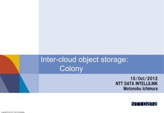 Inter-cloud object storage:
                                              Colony
                                                                     15/Oct/2012
                                                               NTT DATA INTELLILINK
                                                                  Motonobu Ichimura




Copyright © 2012 NTT DATA Corporation
 