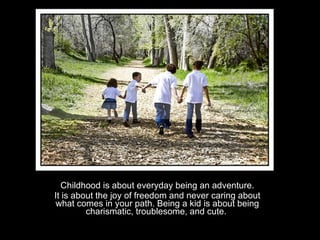 Childhood is about everyday being an adventure. It is about the joy of freedom and never caring about what comes in your path. Being a kid is about being charismatic, troublesome, and cute.  