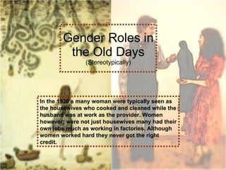 Gender Roles in the Old Days (Stereotypically) In the 1930’s many woman were typically seen as the housewives who cooked and cleaned while the husband was at work as the provider. Women however; were not just housewives many had their own jobs much as working in factories. Although women worked hard they never got the right credit. 