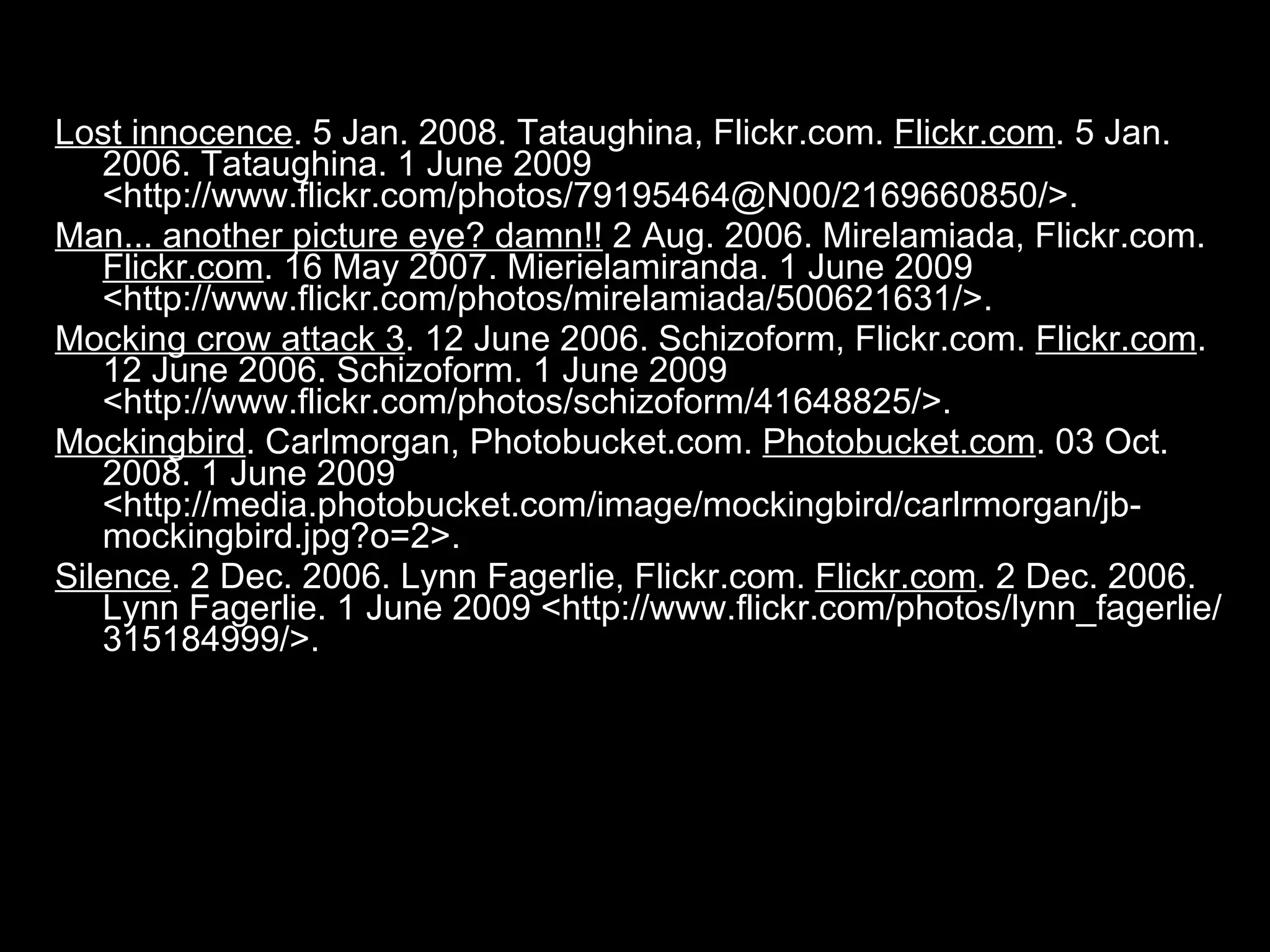 Lost innocence . 5 Jan. 2008. Tataughina, Flickr.com.  Flickr.com . 5 Jan. 2006. Tataughina. 1 June 2009 <http://www.flickr.com/photos/79195464@N00/2169660850/>.  Man... another picture eye? damn!!  2 Aug. 2006. Mirelamiada, Flickr.com.  Flickr.com . 16 May 2007. Mierielamiranda. 1 June 2009 <http://www.flickr.com/photos/mirelamiada/500621631/>.  Mocking crow attack 3 . 12 June 2006. Schizoform, Flickr.com.  Flickr.com . 12 June 2006. Schizoform. 1 June 2009 <http://www.flickr.com/photos/schizoform/41648825/>.  Mockingbird . Carlmorgan, Photobucket.com.  Photobucket.com . 03 Oct. 2008. 1 June 2009 <http://media.photobucket.com/image/mockingbird/carlrmorgan/jb-mockingbird.jpg?o=2>.  Silence . 2 Dec. 2006. Lynn Fagerlie, Flickr.com.  Flickr.com . 2 Dec. 2006. Lynn Fagerlie. 1 June 2009 <http://www.flickr.com/photos/lynn_fagerlie/315184999/>.  