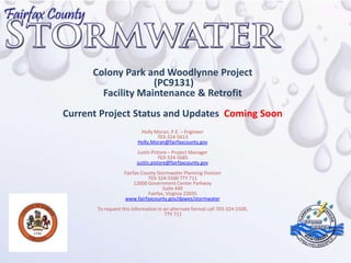 Colony Park and Woodlynne Project
                    (PC9131)
        Facility Maintenance & Retrofit
Current Project Status and Updates Coming Soon
                          Holly Moran, P.E. – Engineer
                                 703-324-5613
                         Holly.Moran@fairfaxcounty.gov
                         Justin Pistore – Project Manager
                                   703-324-5685
                         justin.pistore@fairfaxcounty.gov
                   Fairfax County Stormwater Planning Division
                              703-324-5500 TTY 711
                        12000 Government Center Parkway
                                     Suite 449
                              Fairfax, Virginia 22035
                   www.fairfaxcounty.gov/dpwes/stormwater
       To request this information in an alternate format call 703-324-5500,
                                      TTY 711
 