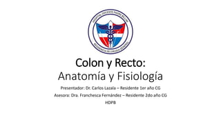 Colon y Recto:
Anatomía y Fisiología
Presentador: Dr. Carlos Lazala – Residente 1er año CG
Asesora: Dra. Franchesca Fernández – Residente 2do año CG
HDPB
 