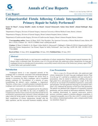 Ann Case Rep, an open access journal
ISSN: 2574-7754
1 Volume 2018; Issue 07
Annals of Case Reports
Case Report
El Masri S, et al. Ann Case Rep: ACRT-188.
Colopericardial Fistula following Colonic Interposition: Can
Primary Repair be Safely Performed?
Samer El Masri1*
, George Khalife2
, Jaafar AL-Shami2
,Youssef Ghoussoub2
, Salam Abou Rafeh2
,Ahmad Dabbagh3
, Raja
Wakim2
1
Department of Surgery, Division of General Surgery, American University of Beirut Medical Center, Beirut, Lebanon
2
Department of Surgery, Division of General Surgery, Mount Lebanon Hospital, Beirut, Lebanon
3
Department of Cardiovascular Surgery, Division of Cardiovascular Surgery, Mount Lebanon Hospital, Beirut, Lebanon
*
Corresponding author: Samer Al Masri, M.D. Chief Resident, The American University of Beirut Medical Center, Beirut, PO
Box 11-0236, Lebanon. Tel: +9619711350000; Email: sa206@aub.edu.lb
Citation: El Masri S, Khalife G, AL-Shami J,Abou Rafeh S, Ghoussoub Y, Dabbagh A, Wakim R (2018) Colopericardial Fistula
following Colonic Interposition: Can Primary Repair be Safely Performed?. Ann Case Rep: ACRT-188. DOI: 10.29011/2574-
7754/100088
Received Date: 16 June, 2018; Accepted Date: 20 June, 2018; Published Date: 28 June, 2018
DOI: 10.29011/2574-7754/100088
Abstract
Colopericardial fistula is a rare long-term complication of colonic interposition. Without prompt surgical treatment, this
disease entity is ultimately fatal. We present a case of a 24-year-old male who underwent colonic interposition for long gap
esophageal atresia two decades prior to presentation, successfully treated with division of the fistula tract, primary repair of the
colonic defect and a pericardial window.
Introduction
Esophageal atresia is a rare congenital anomaly of the
esophagus that is commonly associated with tracheopesophageal
fistula. The cornerstone surgical treatment has always been to
attempt to reconstruct the native esophagus, and to reestablish
primary continuity [1]. Nevertheless, in a minority of cases,
reestablishing the patient’s native esophagus is impractical.
Therefore, in these cases, it would be prudent to abandon the native
esophagus and to proceed with a replacement procedure [2].
Colonic interposition was not popularized for the pediatric
population until the mid-1900s by the work of Sandblom [3].
Complications that have been extensively described include but are
notlimitedto,anastomoticleaks,strictures,colonicredundancy,and
reflux colitis [4]. In this report, we describe a very rare, potentially
fatal, complication of colonic interposition, decades after the
index operation, and the successful treatment modality utilized.
Case Presentation
This is a case of a 24-year-old male, who underwent right
colonic interposition for pure long gap esophageal atresia (Type
A) at the age of 1, and had no complaints until one week prior to
presentation, when he started to experience stabbing chest pain,
high grade fever, and progressive productive cough. At the time
of arrival, he was found to be borderline hypotensive, tachycardic
and tachypneic. He had significant wheezing on auscultation and a
chest x-ray confirmed the presence of left lower lobe pneumonia.
The patient was admitted with a diagnosis of community-acquired
pneumonia, and was started on intravenous antibiotics. However,
his condition deteriorated; he required noninvasive positive
pressure ventilatory support to maintain adequate oxygenation. A
computed tomography scan of the chest with IV contrast revealed
the evidence of pneumopericardium, and a colopericardial fistula
was identified. (Figure 1)
 