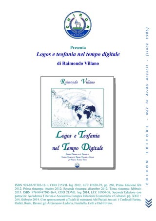 CHIRONEDITORE‐NecInAridoArescit‐(since1985)
Presenta
Logos e teofania nel tempo digitale
di Raimondo Villano
ISBN 978-88-97303-12-1, CDD 215VIL log 2012, LCC HN30-39, pp. 260, Prima Edizione feb
2012; Prima ristampa: ottobre 2012; Seconda ristampa: dicembre 2012; Terza ristampa: febbraio
2013. ISBN 978-88-97303-16-9, CDD 215VIL log 2014, LCC HN30-39, Seconda Edizione con
patrocini: Accademia Tiberina e Accademia Europea Relazioni Economiche e Culturali, pp. XXII +
264, febbraio 2014. Con apprezzamenti ufficiali di numerosi Alti Prelati, tra cui: i Cardinali Farina,
Oullet, Ruini, Ravasi; gli Arcivescovi Ladaria, Fisichella, Celli e Dal Covolo.
 
