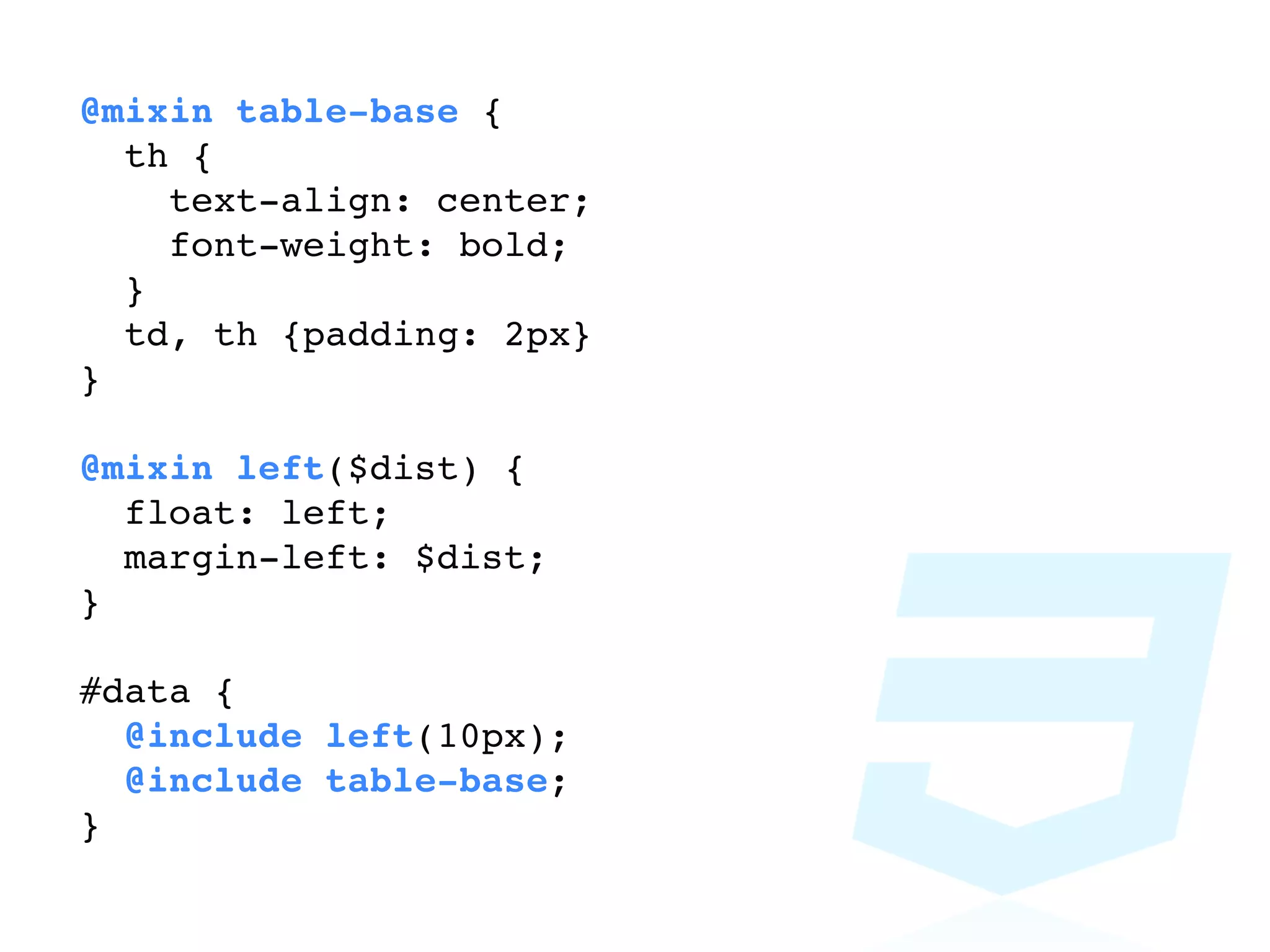 @mixin table-base {
  th {
    text-align: center;
    font-weight: bold;
  }
  td, th {padding: 2px}
}

@mixin left($dist) {
  float: left;
  margin-left: $dist;
}

#data {
  @include left(10px);
  @include table-base;
}
 