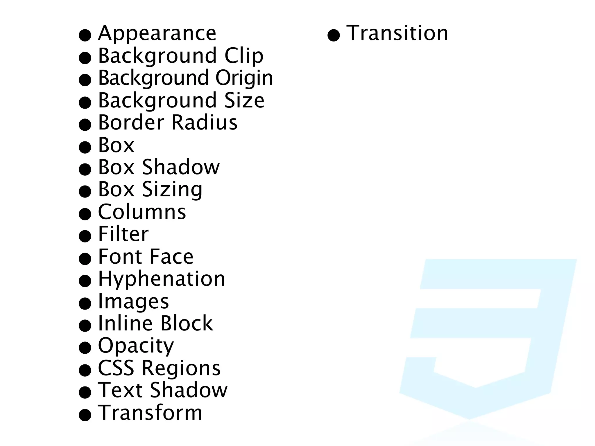 • Appearance Clip    • Transition
• BackgroundOrigin
• Background Size
• Background
• Border Radius
• Box Shadow
• Box Sizing
• Box
• Columns
• FilterFace
• Font
• Hyphenation
• Images
• Inline Block
• Opacity
• CSS Regions
• Text Shadow
• Transform
 