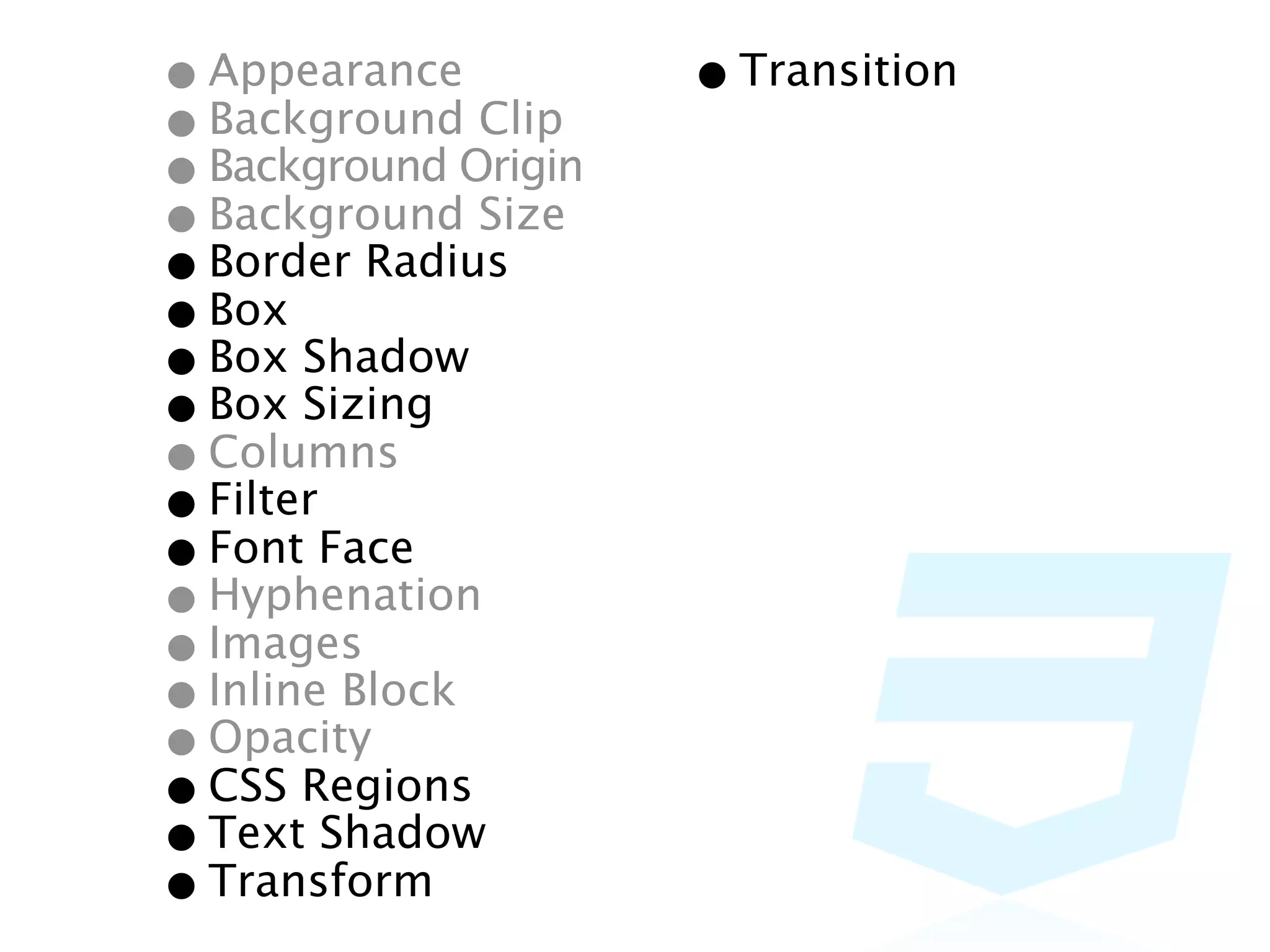• Appearance Clip    • Transition
• BackgroundOrigin
• Background Size
• Background
• Border Radius
• Box Shadow
• Box Sizing
• Box
• Columns
• FilterFace
• Font
• Hyphenation
• Images
• Inline Block
• Opacity
• CSS Regions
• Text Shadow
• Transform
 