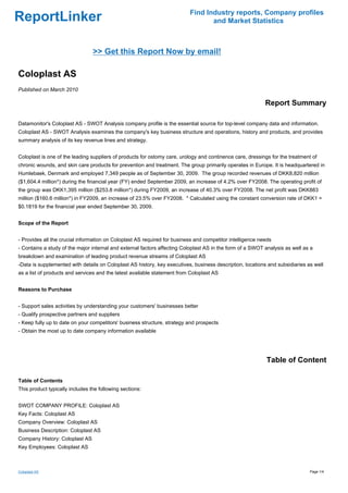 Find Industry reports, Company profiles
ReportLinker                                                                     and Market Statistics



                                 >> Get this Report Now by email!

Coloplast AS
Published on March 2010

                                                                                                           Report Summary

Datamonitor's Coloplast AS - SWOT Analysis company profile is the essential source for top-level company data and information.
Coloplast AS - SWOT Analysis examines the company's key business structure and operations, history and products, and provides
summary analysis of its key revenue lines and strategy.


Coloplast is one of the leading suppliers of products for ostomy care, urology and continence care, dressings for the treatment of
chronic wounds, and skin care products for prevention and treatment. The group primarily operates in Europe. It is headquartered in
Humlebaek, Denmark and employed 7,349 people as of September 30, 2009. The group recorded revenues of DKK8,820 million
($1,604.4 million*) during the financial year (FY) ended September 2009, an increase of 4.2% over FY2008. The operating profit of
the group was DKK1,395 million ($253.8 million*) during FY2009, an increase of 40.3% over FY2008. The net profit was DKK883
million ($160.6 million*) in FY2009, an increase of 23.5% over FY2008. * Calculated using the constant conversion rate of DKK1 =
$0.1819 for the financial year ended September 30, 2009.


Scope of the Report


- Provides all the crucial information on Coloplast AS required for business and competitor intelligence needs
- Contains a study of the major internal and external factors affecting Coloplast AS in the form of a SWOT analysis as well as a
breakdown and examination of leading product revenue streams of Coloplast AS
-Data is supplemented with details on Coloplast AS history, key executives, business description, locations and subsidiaries as well
as a list of products and services and the latest available statement from Coloplast AS


Reasons to Purchase


- Support sales activities by understanding your customers' businesses better
- Qualify prospective partners and suppliers
- Keep fully up to date on your competitors' business structure, strategy and prospects
- Obtain the most up to date company information available




                                                                                                            Table of Content

Table of Contents
This product typically includes the following sections:


SWOT COMPANY PROFILE: Coloplast AS
Key Facts: Coloplast AS
Company Overview: Coloplast AS
Business Description: Coloplast AS
Company History: Coloplast AS
Key Employees: Coloplast AS



Coloplast AS                                                                                                                  Page 1/4
 