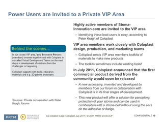 Power Users are Invited to a Private VIP AreaHighly active members of Stoma-Innovation.com are invited to the VIP areaIdentifying these lead users is easy, according to Peter Kragh of ColoplastVIP area members work closely with Coloplast design, production, and marketing teamsColoplast sends VIP area members toolkits of materials to make new productsThe toolkits sometimes include welding tools!In July 2011, Coloplast announced that the first commercial product derived from the community would soon be releasedA new accessory, invented and developed by members from our forum in colaboration with Coloplast is in its final stages of development.This new product will offer a solution for pancaking, protection of your stoma and can be used in combination with a stoma-belt without using the ears on the adhesive or flange.Sources: Private conversation with Peter Kragh; forums