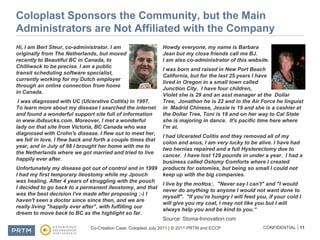 Coloplast Sponsors the Community, but the Main Administrators are Not Affiliated with the CompanyHi, I am Bert Steur, co-administrator. I am originally from The Netherlands, but moved recently to Beautiful BC in Canada, to Chilliwack to be precise. I am a public transit scheduling software specialist, currently working for my Dutch employer through an online connection from home in Canada. I was diagnosed with UC (Ulcerative Colitis) in 1997. To learn more about my disease I searched the internet and found a wonderful support site full of information in www.ibdsucks.com. Moreover, I met a wonderful lady on that site from Victoria, BC Canada who was diagnosed with Crohn's disease. I flew out to meet her, we fell in love, I flew back and forth a couple times that year, and in July of 98 I brought her home with me to the Netherlands where we got married and tried to live happily ever after.Unfortunately my disease got out of control and in 1999 I had my first temporary ileostomy while my Jpouch was healing. After 4 years of struggling with the pouch I decided to go back to a permanent ileostomy, and that was the best decision I've made after proposing ;-) I haven't seen a doctor since since then, and we are really living "happily ever after", with fulfilling our dream to move back to BC as the highlight so far.Howdy everyone, my name is Barbara Jean but my close friends call me BJ.  I am also co-administrator of this website.I was born and raised in New Port Beach California, but for the last 25 years I have lived in Oregon in a small town called Junction City.  I have four children, Violet she is 29 and an asst manager at the  Dollar Tree,  Jonathon he is 22 and in the Air Force he linguist in  Madrid Chinese, Jessie is 19 and she is a cashier at the Dollar Tree, Toni is 18 and on her way to Cal State she is majoring in dance.  It's pacific time here where I’m at.  I had Ulcerated Colitis and they removed all of my colon and anus, I am very lucky to be alive. I have had two hernias repaired and a full Hysterectomy due to cancer.  I have lost 129 pounds in under a year.  I had a business called Ostomy Comforts where I created products for ostomies, but being so small I could not keep up with the big companies.      I live by the mottos:.  "Never say I can't" and "I would never do anything to anyone I would not want done to myself".  "If you’re hungry I will feed you, if your cold I will give you my coat, I may not like you but I will always help you and be kind to you.“Source: Stoma-Innovation.com