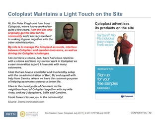 Coloplast Maintains a Light Touch on the SiteHi, I'm Peter Kragh and I am from Coloplast, where I have worked for quite a few years. I am the one who originally got the idea for the community and I am very involved in making it grow, together with the other administrators.My role is to manage the Coloplast accounts, interface between Coloplast- and member-innovators, as well as driving the Coloplast challenges. I do not have a stoma, but I have had close relatives with a stoma and from my normal work in Coloplast as a user innovation expert, I have met with many ostomates. I feel that we have a wonderful and trustworthy setup with the co-administration of Bert, BJ and myself with help from Sandra, where we have the common purpose of helping ostomates towards a better life. I live in the countryside of Denmark, in the neightbourhood of Coloplast together with my wife Anita, and my 2 daughters, Sofie and Caroline. I look forward to see you in the community!Source: Stoma-Innovation.comColoplast advertises its products on the site