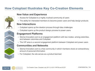How Coloplast Illustrates Key Co-Creation ElementsNew Value and ExperienceAccess for Coloplast to a highly involved community of usersThe ability for interested members to become power users and help design productsNew InteractionsColoplast opens up the ideation process through idea challengesColoplast opens up the product design process to power usersEngagement PlatformsStoma-Innovation.com is an engagement platform with two modes: among ostomites, and between ostomites and ColoplastThe VIP area is a second engagement platform between Coloplast and power usersCommunities and NetworksStoma-Innovation.com is a free community in which members share an extraordinary amount of personal informationFor Coloplast, the site serves as a product test-bed