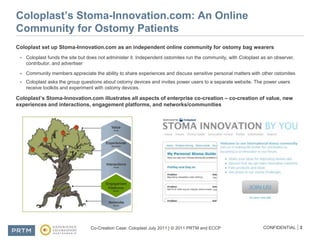 Coloplast’s Stoma-Innovation.com: An Online Community for Ostomy PatientsColoplast set up Stoma-Innovation.com as an independent online community for ostomy bag wearersColoplast funds the site but does not administer it. Independent ostomites run the community, with Coloplast as an observer, contributor, and advertiserCommunity members appreciate the ability to share experiences and discuss sensitive personal matters with other ostomitesColoplast asks the group questions about ostomy devices and invites power users to a separate website. The power users receive toolkits and experiment with ostomy devices.Coloplast’s Stoma-Innovation.com illustrates all aspects of enterprise co-creation – co-creation of value, new experiences and interactions, engagement platforms, and networks/communities