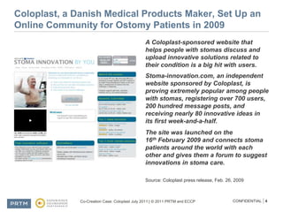 Coloplast, a Danish Medical Products Maker, Set Up an Online Community for Ostomy Patients in 2009A Coloplast-sponsored website that helps people with stomas discuss and upload innovative solutions related to their condition is a big hit with users.Stoma-innovation.com, an independent website sponsored by Coloplast, is proving extremely popular among people with stomas, registering over 700 users, 200 hundred message posts, and receiving nearly 80 innovative ideas in its first week-and-a-half.The site was launched on the 16th February 2009 and connects stoma patients around the world with each other and gives them a forum to suggest innovations in stoma care.Source: Coloplast press release, Feb. 26, 2009