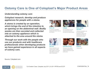 Ostomy Care is One of Coloplast’s Major Product AreasUnderstanding ostomy careColoplast research, develop and produce appliances for people with a stoma. A stoma is created by an operation, which brings the end of the intestine to an opening on the abdominal wall. Bodily wastes are then excreted and collected into an ostomy appliance which is attached to the area around the stoma.Through our work with the people who use our products and with healthcare professionals when developing products we have gained experience in all aspects of ostomy care.Source: Coloplast.com