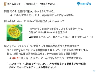 ꥺॳ?}Σ?ϵW


} 1. ȫĤWäꤷƤ롣
   ? Pro?lerҊȡCPU UsageۤȤPhysicsvS

ɤ1. Mesh Collider픵त󤸤ʤ


              Primitive ColliderǤϤɤ褦ǤʤΤǡ
              8CollideräMeshe;

              ?Yۤ٤Xʤäɡωʤ


ɤ2. ⤽⥳ؤäƈ˲Ф^ʤΤ}Ǥϣ
 Physics MaterialĦSXǫ̛䤹
 ¤ǡYĤnͻp餻ơPhysicsα놖}Q
  ?꣡Xʤäɡ`Х󥹤⤦һҊֱ¤ˡ

  ѥե`ޥ{ǥ`Х󥹤ؤӰ푤򤹤¤϶तΤǶA
  Ĥ˥ѥե`ޥ󥹥år٤
                                                  19
 