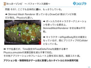 ä`? ѥե`ޥ{

} 1. ǤȫĤWäꤷƤ롣

? Skinned Mesh Renderer ʹäƤ뤷DrawCall ϥӤ
kPhysicsW
                        ? ܩ`Υ饯`˥`
                        ʹäƤ붼ϡ
                        SkinnedMeshRenderer Ф¤ϲ
                        ܡ

                        ? 饯`RigidBodyͬʿnͻ
                        ʤäƤ뤬Ȥ˥ץߥƥ֤Collider
                        ȤʤäƤ롣

? ұTimeOFixedDeltaTime{¤
Physics.simulatep餹¤ǌꡣ
ץꥱ`Υե``ޤ30ָ軭Ȝp

?Ԥ`ԤӰ푤ʤȥˤΤʹÿ

                                                      23
 