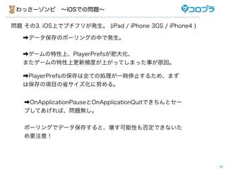 ä`?iOSǤΆ}

} 3. iOSϤǥץե꤬k (iPad / iPhone 3GS / iPhone4 )

   ?ǩ`Υݩ`󥰤Фǰk

   ?`ϡPlayerPrefsʴ󻯡
   ޤ`ϸlȤϤäƤޤä¤ԭ

   ?PlayerPrefsαȫƤ΄Iһrֹͣ뤿ᡢޤ
   ϱĿʡŬ롣


   ?OnApplicationPauseOnApplicationQuitǤȥ`
   ֤ƤС}o


   ݩ`󥰤ǥǩ`椹ȡԤ񶨤Ǥʤ
   Ҫע⣡




                                                       25
 
