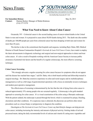 For Immediate Release May 24, 2013
Contact: Damian Becker, Manager of Media Relations
(516) 377-5370
What You Need to Know About Colon Cancer
Oceanside, NY – Colorectal cancer is the second leading cause of cancer-related deaths in the United
States in men and women. It is projected to cause about 50,830 deaths during 2013. The death rate (the number
of deaths per 100,000 people per year) from colorectal cancer has been dropping in both men and women for
more than 20 years.
The decline is due to the commitment that hospitals and surgeons, including Rajiv Datta, MD, Medical
Director of South Nassau Communities Hospital’s Gertrude & Louis Feil Cancer Center, have made to employ
the latest advancements in diagnostic technology and surgical and non-surgical approaches to detect and treat
colon cancer. It’s also a result of hospitals working with the American Cancer Society to increase public
awareness of potential risk factors and the benefit of a regular colonoscopy, the most effective screening
technique.
Colon Cancer Screening
“We strongly advocate a regular screening for colon cancer because its symptoms often do not appear
until the disease has reached later stages,” said Dr. Datta, who is both board certified and fellowship trained in
surgical oncology. Dr. Datta has extensive experience in colon and rectal surgery and its multidisciplinary
management as well as a full range of gastrointestinal operations with a focus on minimally invasive techniques
and modern post-operative management.
The effectiveness of screening is demonstrated by the fact that the risk of dying from colon cancer is
reduced approximately 33% among people who are screened regularly. Colonoscopy is the gold standard
approach to screening for colon cancer. It’s a visual examination of the colon using a fiberoptic endoscope.
With the patient sedated, the endoscope is passed through the bowel, which is examined for polyps, bleeding,
ulcerations and other conditions. If a suspicious mass is detected, the physician can perform other minor
procedures such as a tissue biopsy or polypectomy to diagnosis the condition.
Oncologists at The Gertrude & Louis Feil Cancer Center say that lifestyle changes can help prevent
colon cancer, including increasing the intensity and amount of physical activity; limiting intake of red and
processed meats; taking the daily recommended levels of calcium and vitamin D; eating more vegetables and
News From:
 