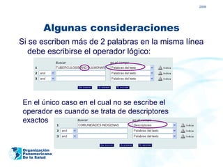 2009




         Algunas consideraciones
Si se escriben más de 2 palabras en la misma línea
   debe escribirse el operador lógico:




 En el único caso en el cual no se escribe el
 operador es cuando se trata de descriptores
 exactos


 Organización
 Panamericana
 De la Salud
 