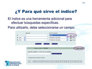 2009




      ¿Y Para qué sirve el índice?
El índice es una herramienta adicional para
   efectuar búsquedas específicas.
Para utilizarlo, debe seleccionarse un campo:




 Organización
 Panamericana
 De la Salud
 