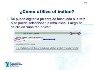 2009




           ¿Cómo utilizo el índice?
• Se puede digitar la palabra de búsqueda o la raíz
  o se puede seleccionar la letra inicial. Luego se
  da clic en “mostrar índice”:




 Organización
 Panamericana
 De la Salud
 