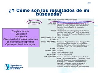 2009




      ¿Y Cómo son los resultados de mi
                búsqueda?


         El registro incluye:
             -Descripción
             Bibliográfica
-Dirección electrónica para descarga
    de los que están disponibles
  -Opción para imprimir el registro




       Organización
       Panamericana
       De la Salud
 