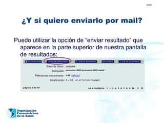 2009




   ¿Y si quiero enviarlo por mail?

Puedo utilizar la opción de “enviar resultado” que
  aparece en la parte superior de nuestra pantalla
  de resultados:




 Organización
 Panamericana
 De la Salud
 