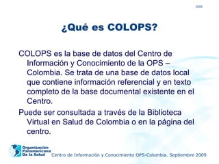 2009




                 ¿Qué es COLOPS?

COLOPS es la base de datos del Centro de
  Información y Conocimiento de la OPS –
  Colombia. Se trata de una base de datos local
  que contiene información referencial y en texto
  completo de la base documental existente en el
  Centro.
Puede ser consultada a través de la Biblioteca
  Virtual en Salud de Colombia o en la página del
  centro.
 Organización
 Panamericana
 De la Salud  Centro de Información y Conocimiento OPS-Colombia. Septiembre 2009
 