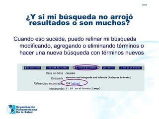 2009




     ¿Y si mi búsqueda no arrojó
      resultados o son muchos?

Cuando eso sucede, puedo refinar mi búsqueda
  modificando, agregando o eliminando términos o
  hacer una nueva búsqueda con términos nuevos




Organización
Panamericana
De la Salud
 