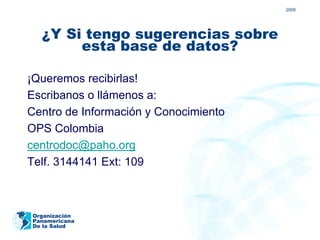 2009




  ¿Y Si tengo sugerencias sobre
       esta base de datos?

¡Queremos recibirlas!
Escribanos o llámenos a:
Centro de Información y Conocimiento
OPS Colombia
centrodoc@paho.org
Telf. 3144141 Ext: 109



Organización
Panamericana
De la Salud
 