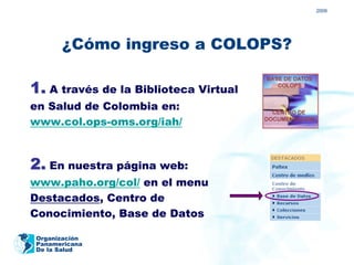 2009




       ¿Cómo ingreso a COLOPS?

1. A través de la Biblioteca Virtual
en Salud de Colombia en:
www.col.ops-oms.org/iah/



2. En nuestra página web:
www.paho.org/col/ en el menu
Destacados, Centro de
Conocimiento, Base de Datos

 Organización
 Panamericana
 De la Salud
 