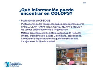 2009




         ¿Qué  información puedo
           encontrar en COLOPS?
         • Publicaciones de OPS/OMS
         • Publicaciones de los centros regionales especializados como
           CAREC, CLAP, PANAFTOSA, CEPIS, INCAP y BIREME y
           los centros colaboradores de la Organización.
         • Material procedente de las distintas Agencias de Naciones
           Unidas, organismos del Estado Colombiano, asociaciones,
           fundaciones y organizaciones no gubernamentales que
           trabajan en el ámbito de la salud.




Organización
Panamericana
De la Salud
 