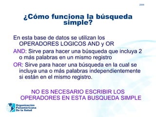 2009




    ¿Cómo funciona la búsqueda
             simple?

En esta base de datos se utilizan los
  OPERADORES LOGICOS AND y OR
AND: Sirve para hacer una búsqueda que incluya 2
  o más palabras en un mismo registro
OR: Sirve para hacer una búsqueda en la cual se
  incluya una o más palabras independientemente
  si están en el mismo registro.

     NO ES NECESARIO ESCRIBIR LOS
  OPERADORES EN ESTA BUSQUEDA SIMPLE
Organización
Panamericana
De la Salud
 
