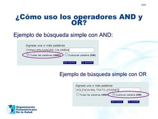 2009




¿Cómo uso los operadores AND y
             OR?
Ejemplo de búsqueda simple con AND:




                Ejemplo de búsqueda simple con OR




Organización
Panamericana
De la Salud
 