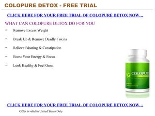 COLOPURE DETOX - FREE TRIAL   CLICK HERE FOR YOUR FREE TRIAL OF COLOPURE DETOX NOW… CLICK HERE FOR YOUR FREE TRIAL OF COLOPURE DETOX NOW… Offer is valid in United States Only WHAT CAN COLOPURE DETOX DO FOR YOU ,[object Object],[object Object],[object Object],[object Object],[object Object]