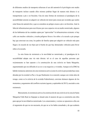 de diferentes medios de transporte refuerzan el uso del automóvil al privilegiar este medio
de transporte incluso cuando ellos mismos podrían llegar de manera más directa si se
transportaran a pie o en bicicleta. Una de estas formas de resistencia al paradigma de la
accesibilidad consiste en adquirir un vehículo de motor para cruzar por avenidas que suelen
estar llenas de automóviles y que se considera un peligro cruzar a pie o en bicicleta. Ante la
falta de infraestructura para movilizarse por esos espacios sin un medio motorizado, algunos
de los habitantes de las ciudades optan por “aprovechar” la infraestructura existente: si hay
calle con muchos vehículos y resulta peligroso llevar a los niños a la escuela a pie porque
hay que atravesar esa zona, los padres de familia optan por adquirir un vehículo más para
llegar a la escuela de sus hijos por el hecho de que hay demasiados vehículos para llevar
niños a la escuela.
La otra forma de resistencia a la movilidad no motorizada y al paradigma de la
accesibilidad adopta una vía más directa: tal es el caso de aquellas personas que
recientemente se han opuesto a la construcción de una ciclovía en Santa Margarita,
argumentando que eso dificulta el acceso a sus negocios y viviendas. Aunque en la ZMG ha
habido instancias anteriores de esta resistencia activa (como la ciclovía proyectada hace unas
décadas por la avenida La Paz; o la que finalmente sí se concretó, aunque con veinte años de
rezago, como es la ciclovía de la avenida Federalismo), conviene destacar algunos de los
momentos y argumentos del conflicto reciente (agosto y septiembre de 2013), asociado a esta
resistencia.
Básicamente, la resistencia activa a la construcción de una ciclovía en la zona de Santa
Margarita-Valle Real en Zapopan se desató ante el anuncio de que se construiría esta obra
para apoyar la movilidad no motorizada. Los comerciantes y vecinos se opusieron a ella con
el argumento de que no era necesaria, de que no se les había consultado y de que acabaría
10

 