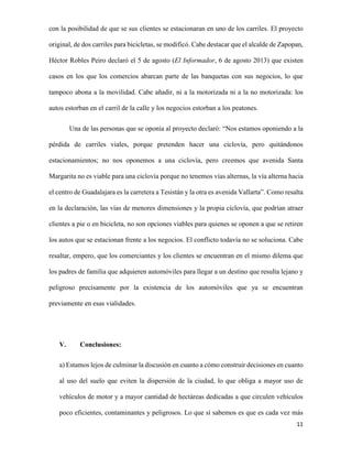con la posibilidad de que se sus clientes se estacionaran en uno de los carriles. El proyecto
original, de dos carriles para bicicletas, se modificó. Cabe destacar que el alcalde de Zapopan,
Héctor Robles Peiro declaró el 5 de agosto (El Informador, 6 de agosto 2013) que existen
casos en los que los comercios abarcan parte de las banquetas con sus negocios, lo que
tampoco abona a la movilidad. Cabe añadir, ni a la motorizada ni a la no motorizada: los
autos estorban en el carril de la calle y los negocios estorban a los peatones.
Una de las personas que se oponía al proyecto declaró: “Nos estamos oponiendo a la
pérdida de carriles viales, porque pretenden hacer una ciclovía, pero quitándonos
estacionamientos; no nos oponemos a una ciclovía, pero creemos que avenida Santa
Margarita no es viable para una ciclovía porque no tenemos vías alternas, la vía alterna hacia
el centro de Guadalajara es la carretera a Tesistán y la otra es avenida Vallarta”. Como resalta
en la declaración, las vías de menores dimensiones y la propia ciclovía, que podrían atraer
clientes a pie o en bicicleta, no son opciones viables para quienes se oponen a que se retiren
los autos que se estacionan frente a los negocios. El conflicto todavía no se soluciona. Cabe
resaltar, empero, que los comerciantes y los clientes se encuentran en el mismo dilema que
los padres de familia que adquieren automóviles para llegar a un destino que resulta lejano y
peligroso precisamente por la existencia de los automóviles que ya se encuentran
previamente en esas vialidades.

V.

Conclusiones:

a) Estamos lejos de culminar la discusión en cuanto a cómo construir decisiones en cuanto
al uso del suelo que eviten la dispersión de la ciudad, lo que obliga a mayor uso de
vehículos de motor y a mayor cantidad de hectáreas dedicadas a que circulen vehículos
poco eficientes, contaminantes y peligrosos. Lo que sí sabemos es que es cada vez más
11

 